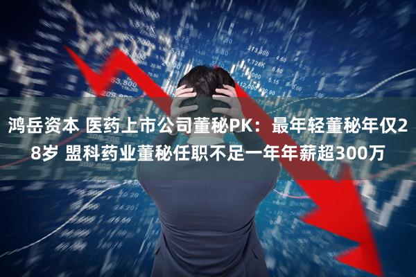 鸿岳资本 医药上市公司董秘PK：最年轻董秘年仅28岁 盟科药业董秘任职不足一年年薪超300万