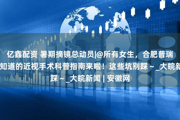 亿鑫配资 暑期摘镜总动员|@所有女生，合肥普瑞眼科：你想知道的近视手术科普指南来啦！这些坑别踩～_大皖新闻 | 安徽网