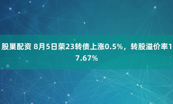 股巢配资 8月5日荣23转债上涨0.5%，转股溢价率17.67%