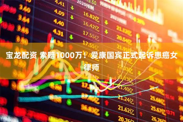 宝龙配资 索赔1000万！爱康国宾正式起诉患癌女律师