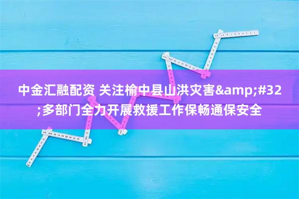 中金汇融配资 关注榆中县山洪灾害 多部门全力开展救援工作保畅通保安全
