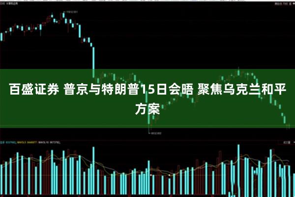 百盛证券 普京与特朗普15日会晤 聚焦乌克兰和平方案