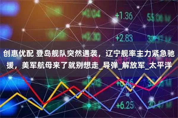 创惠优配 登岛舰队突然遇袭，辽宁舰率主力紧急驰援，美军航母来了就别想走_导弹_解放军_太平洋