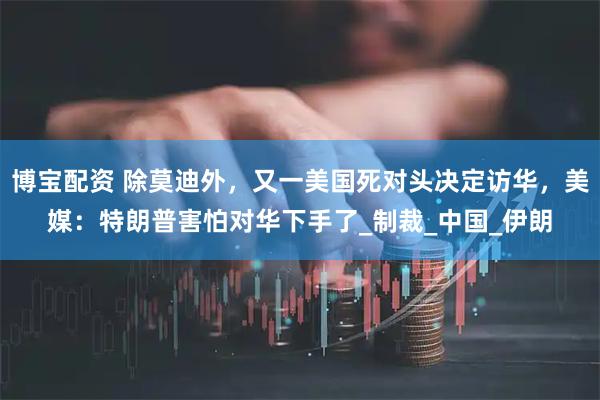 博宝配资 除莫迪外，又一美国死对头决定访华，美媒：特朗普害怕对华下手了_制裁_中国_伊朗