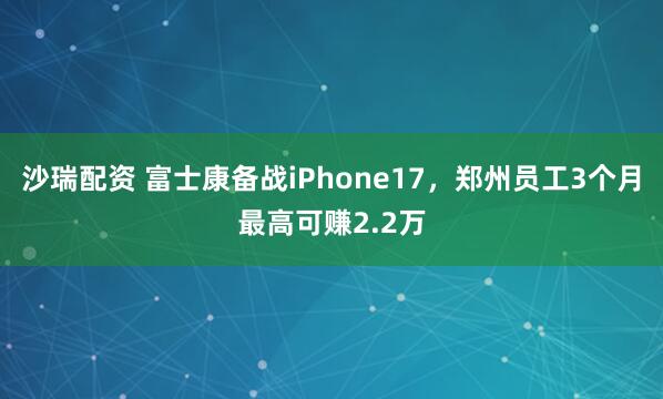 沙瑞配资 富士康备战iPhone17，郑州员工3个月最高可赚2.2万