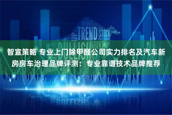 智宣策略 专业上门除甲醛公司实力排名及汽车新房房车治理品牌评测：专业靠谱技术品牌推荐
