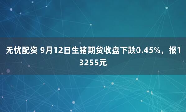无忧配资 9月12日生猪期货收盘下跌0.45%，报13255元