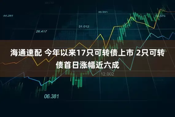 海通速配 今年以来17只可转债上市 2只可转债首日涨幅近六成