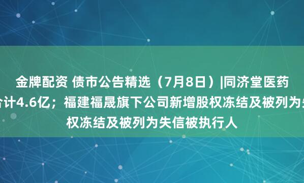 金牌配资 债市公告精选（7月8日）|同济堂医药未兑付本息合计4.6亿；福建福晟旗下公司新增股权冻结及被列为失信被执行人