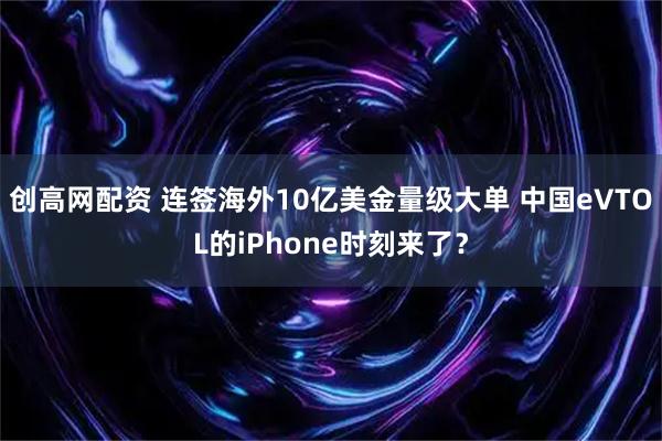 创高网配资 连签海外10亿美金量级大单 中国eVTOL的iPhone时刻来了？