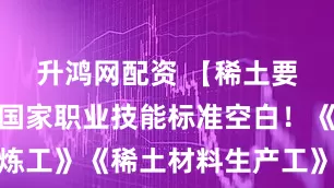 升鸿网配资 【稀土要闻】填补国家职业技能标准空白！《稀土冶炼工》《稀土材料生产工》国家职业标准评审会召开