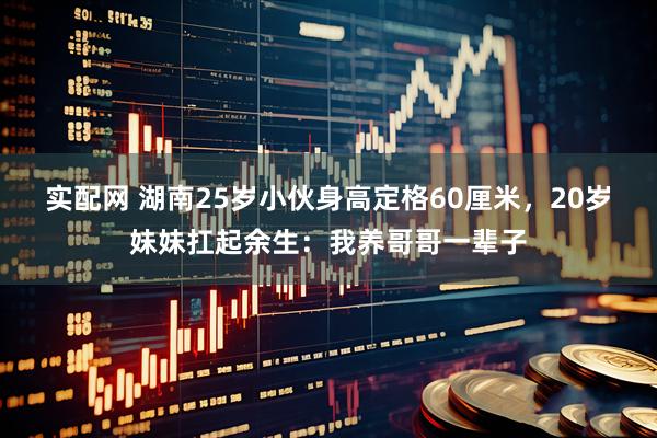 实配网 湖南25岁小伙身高定格60厘米，20岁妹妹扛起余生：我养哥哥一辈子