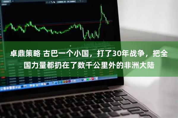卓鼎策略 古巴一个小国，打了30年战争，把全国力量都扔在了数千公里外的非洲大陆